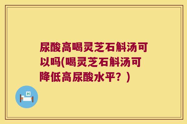 尿酸高喝灵芝石斛汤可以吗(喝灵芝石斛汤可降低高尿酸水平？)