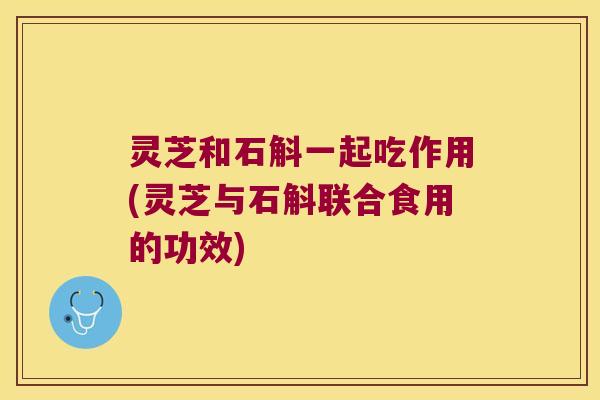 灵芝和石斛一起吃作用(灵芝与石斛联合食用的功效)