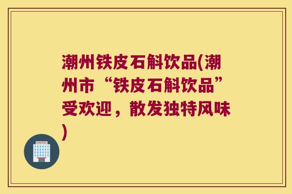 潮州铁皮石斛饮品(潮州市“铁皮石斛饮品”受欢迎，散发独特风味)