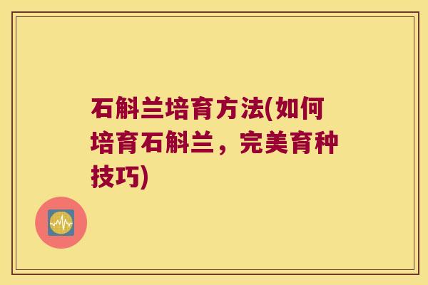 石斛兰培育方法(如何培育石斛兰，完美育种技巧)