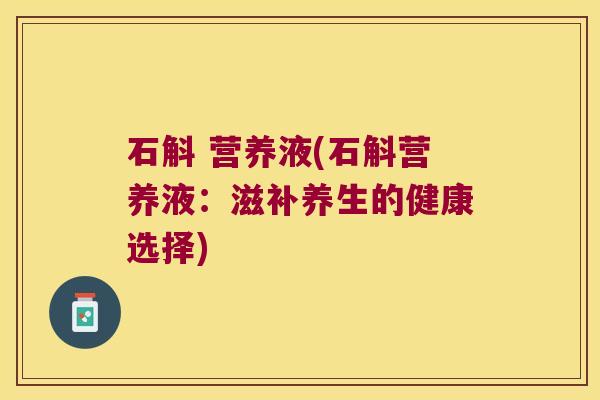 石斛 营养液(石斛营养液:滋补养生的健康选择) 石斛 营养液(石斛营养液:滋补养生的健康选择)