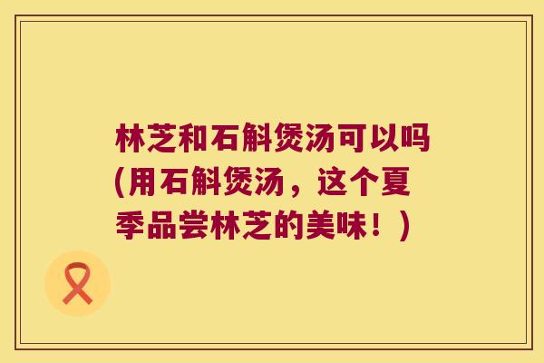 林芝和石斛煲汤可以吗(用石斛煲汤，这个夏季品尝林芝的美味！)