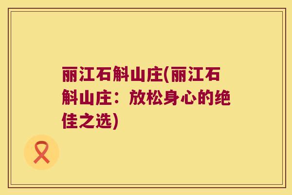 丽江石斛山庄(丽江石斛山庄:放松身心的绝佳之选) 丽江石斛山庄(丽江石斛山庄:放松身心的绝佳之选)