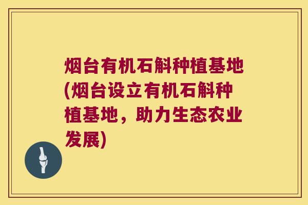 烟台有机石斛种植基地(烟台设立有机石斛种植基地，助力生态农业发展)
