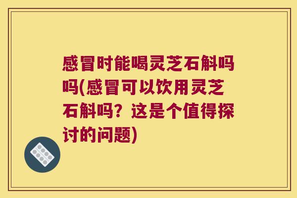 感冒时能喝灵芝石斛吗吗(感冒可以饮用灵芝石斛吗？这是个值得探讨的问题)