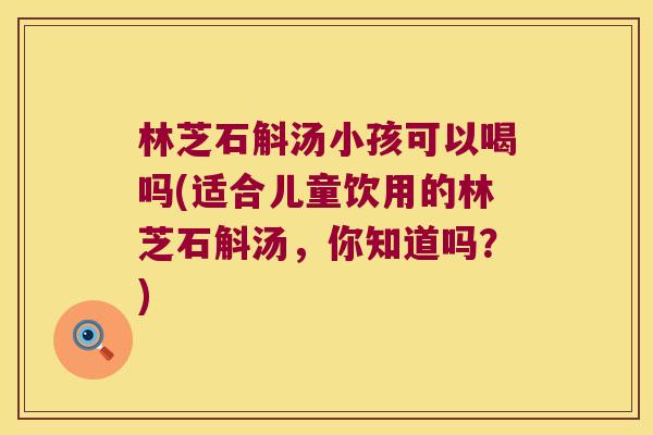 林芝石斛汤小孩可以喝吗(适合儿童饮用的林芝石斛汤，你知道吗？)