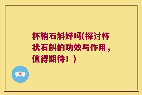 杯鞘石斛好吗(探讨杯状石斛的功效与作用，值得期待！)