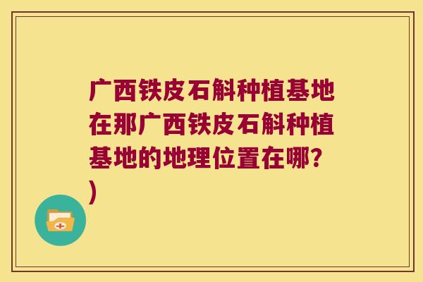 广西铁皮石斛种植基地在那广西铁皮石斛种植基地的地理位置在哪？)