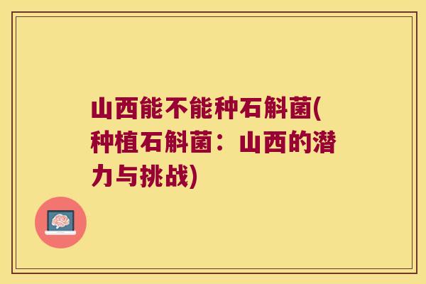 山西能不能种石斛菌(种植石斛菌：山西的潜力与挑战)