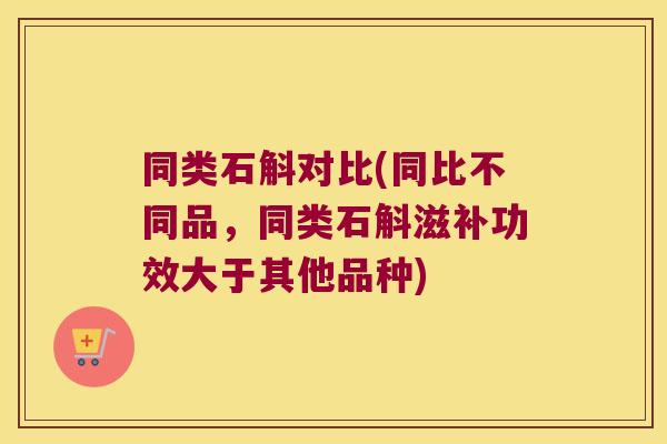 同类石斛对比(同比不同品，同类石斛滋补功效大于其他品种)