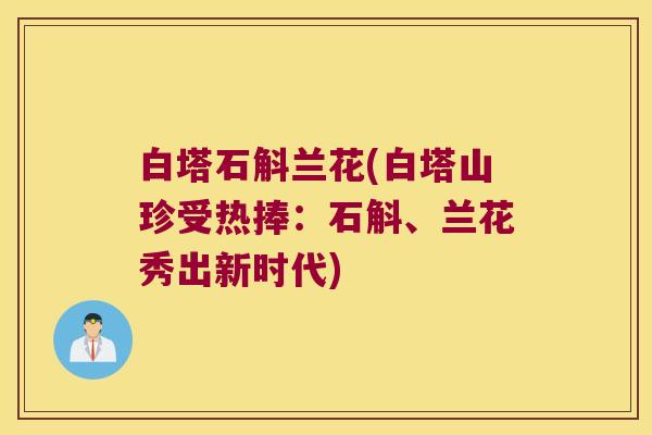 白塔石斛兰花(白塔山珍受热捧：石斛、兰花秀出新时代)