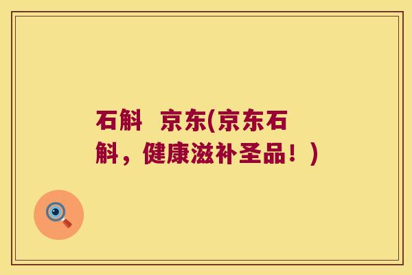 石斛  京东(京东石斛，健康滋补圣品！)