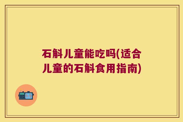 石斛儿童能吃吗(适合儿童的石斛食用指南)