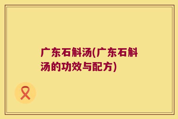 广东石斛汤(广东石斛汤的功效与配方) 广东石斛汤(广东石斛汤的功效与配方)