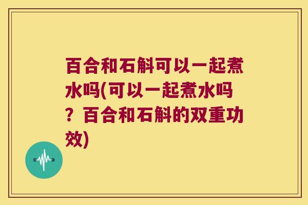 百合和石斛可以一起煮水吗(可以一起煮水吗？百合和石斛的双重功效)
