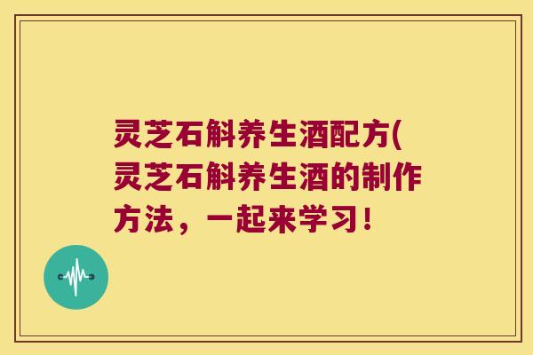 灵芝石斛养生酒配方(灵芝石斛养生酒的制作方法，一起来学习！