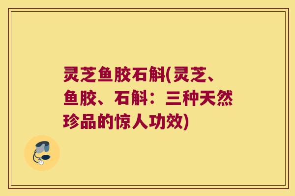 灵芝鱼胶石斛(灵芝、鱼胶、石斛:三种天然珍品的惊人功效) 灵芝鱼胶石斛(灵芝、鱼胶、石斛:三种天然珍品的惊人功效)