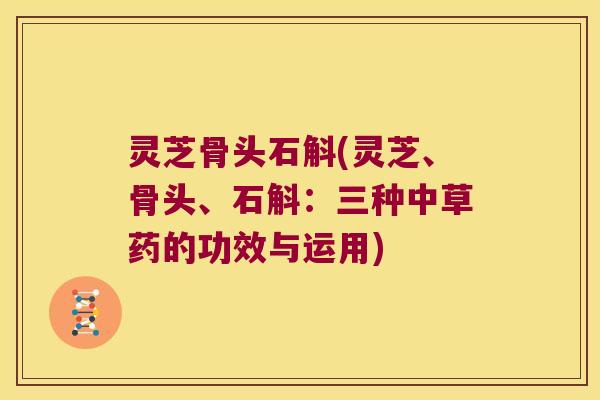 灵芝骨头石斛(灵芝、骨头、石斛：三种中草药的功效与运用)