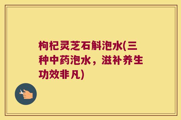枸杞灵芝石斛泡水(三种中药泡水，滋补养生功效非凡)