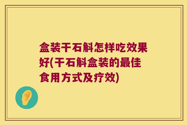 盒装干石斛怎样吃效果好(干石斛盒装的佳食用方式及疗效)