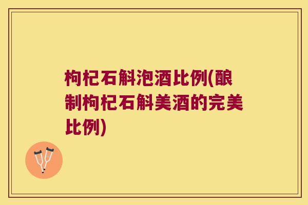 枸杞石斛泡酒比例(酿制枸杞石斛美酒的完美比例)