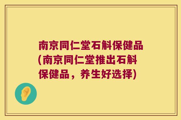 南京同仁堂石斛保健品(南京同仁堂推出石斛保健品，养生好选择)