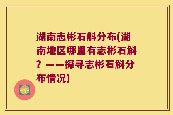 湖南志彬石斛分布(湖南地区哪里有志彬石斛？——探寻志彬石斛分布情况)