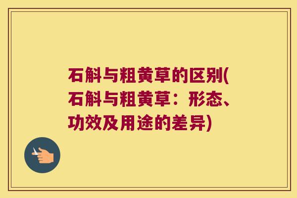 石斛与粗黄草的区别(石斛与粗黄草：形态、功效及用途的差异)