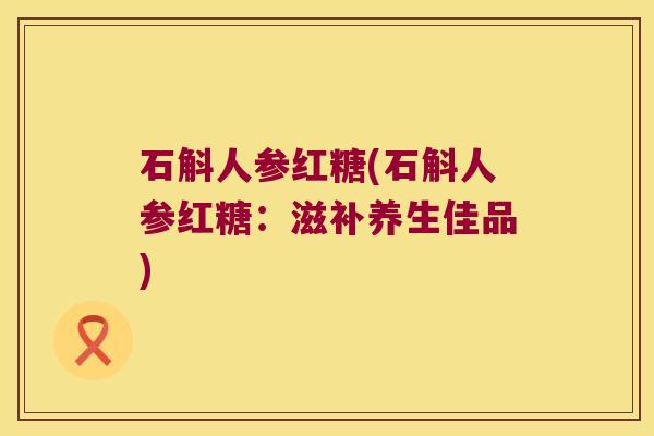 石斛人参红糖(石斛人参红糖:滋补养生佳品) 石斛人参红糖(石斛人参红糖:滋补养生佳品)