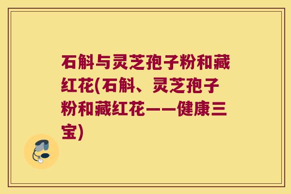 石斛与灵芝孢子粉和藏红花(石斛、灵芝孢子粉和藏红花——健康三宝)