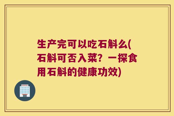 生产完可以吃石斛么(石斛可否入菜？一探食用石斛的健康功效)