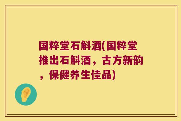 国粹堂石斛酒(国粹堂推出石斛酒，古方新韵，保健养生佳品)