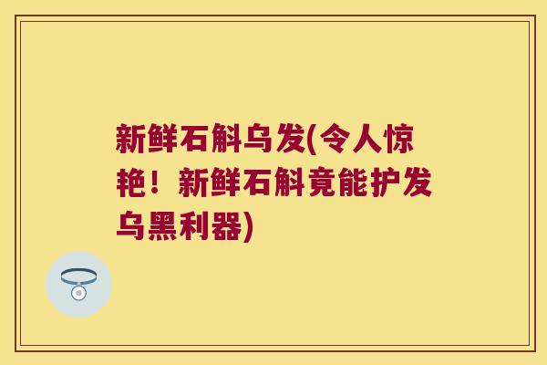 新鲜石斛乌发(令人惊艳！新鲜石斛竟能护发乌黑利器)