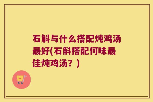 石斛与什么搭配炖鸡汤最好(石斛搭配何味最佳炖鸡汤？)