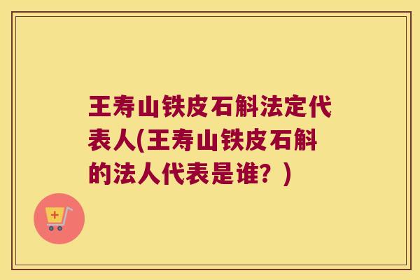 王寿山铁皮石斛法定代表人(王寿山铁皮石斛的法人代表是谁？)
