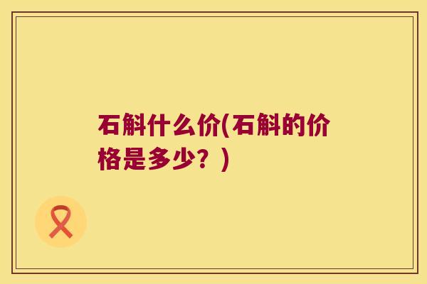石斛什么价(石斛的价格是多少?) 石斛什么价(石斛的价格是多少?)