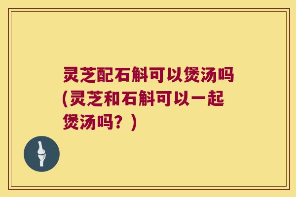 灵芝配石斛可以煲汤吗(灵芝和石斛可以一起煲汤吗？)