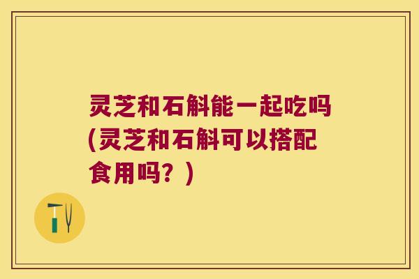 灵芝和石斛能一起吃吗(灵芝和石斛可以搭配食用吗?) 灵芝和石斛能一起吃吗(灵芝和石斛可以搭配食用吗?)