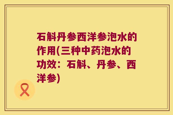 石斛丹参西洋参泡水的作用(三种泡水的功效：石斛、丹参、西洋参)