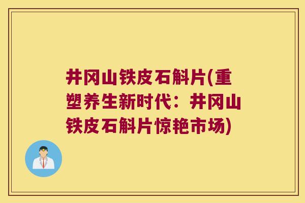 井冈山铁皮石斛片(重塑养生新时代：井冈山铁皮石斛片惊艳市场)