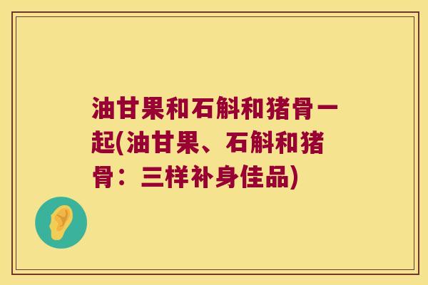油甘果和石斛和猪骨一起(油甘果、石斛和猪骨：三样补身佳品)