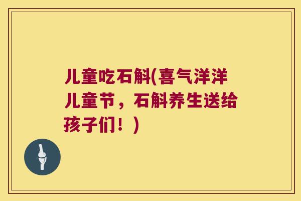 儿童吃石斛(喜气洋洋儿童节，石斛养生送给孩子们！)