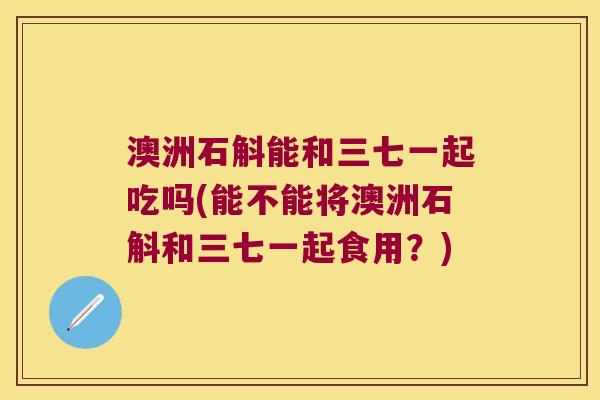 澳洲石斛能和三七一起吃吗(能不能将澳洲石斛和三七一起食用？)