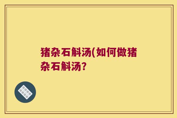 猪杂石斛汤(如何做猪杂石斛汤? 猪杂石斛汤(如何做猪杂石斛汤?