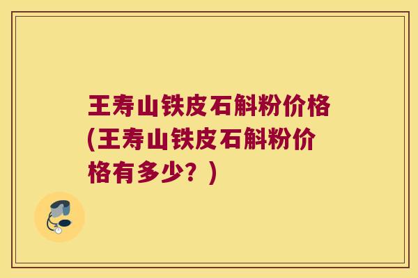 王寿山铁皮石斛粉价格(王寿山铁皮石斛粉价格有多少？)