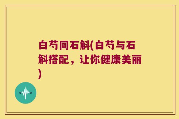 白芍同石斛(白芍与石斛搭配，让你健康美丽)