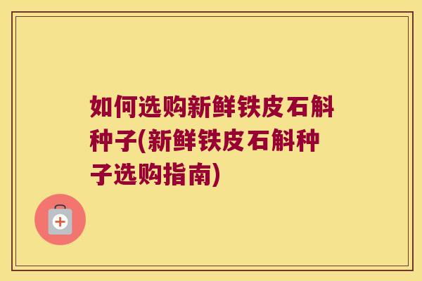 如何选购新鲜铁皮石斛种子(新鲜铁皮石斛种子选购指南)
