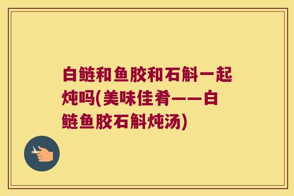 白鲢和鱼胶和石斛一起炖吗(美味佳肴——白鲢鱼胶石斛炖汤)