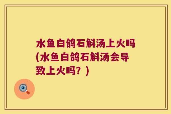 水鱼白鸽石斛汤上火吗(水鱼白鸽石斛汤会导致上火吗？)