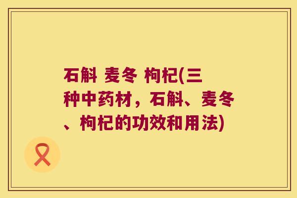 石斛 麦冬 枸杞(三种中药材，石斛、麦冬、枸杞的功效和用法)